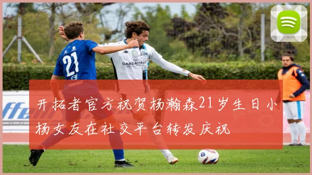 开拓者官方祝贺杨瀚森21岁生日小杨女友在社交平台转发庆祝