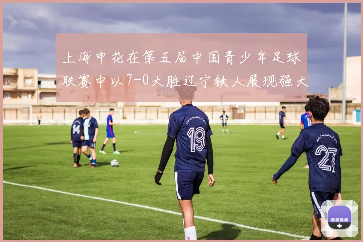 上海申花在第五届中国青少年足球联赛中以7-0大胜辽宁铁人展现强大实力