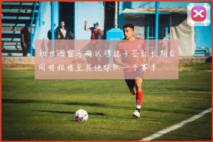 切尔西官方确认穆赫卡签订长期合同将租借至其他球队一个赛季