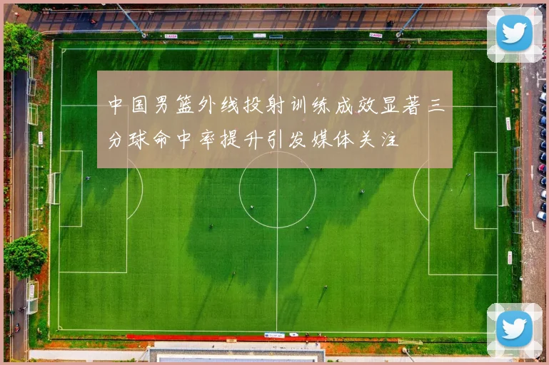 中国男篮外线投射训练成效显著三分球命中率提升引发媒体关注