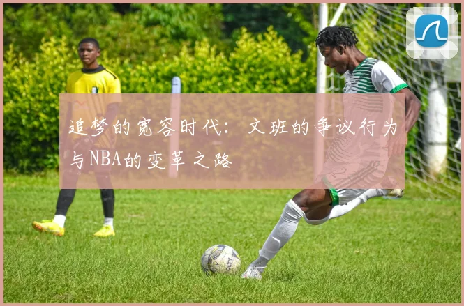 追梦的宽容时代：文班的争议行为与NBA的变革之路