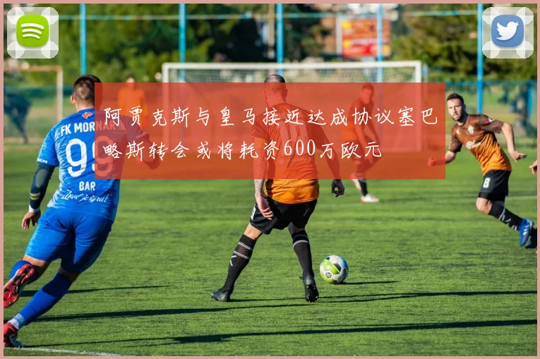阿贾克斯与皇马接近达成协议塞巴略斯转会或将耗资600万欧元