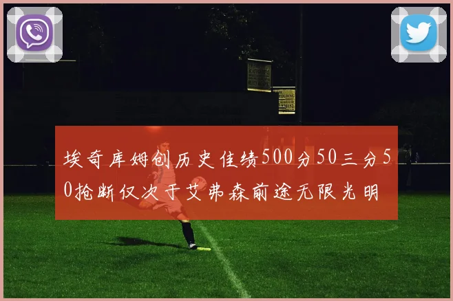 埃奇库姆创历史佳绩500分50三分50抢断仅次于艾弗森前途无限光明