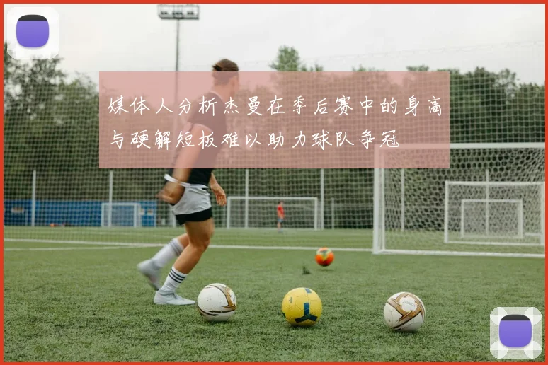 媒体人分析杰曼在季后赛中的身高与硬解短板难以助力球队争冠