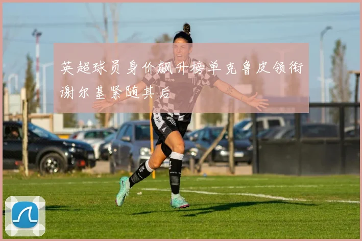 英超球员身价飙升榜单克鲁皮领衔谢尔基紧随其后