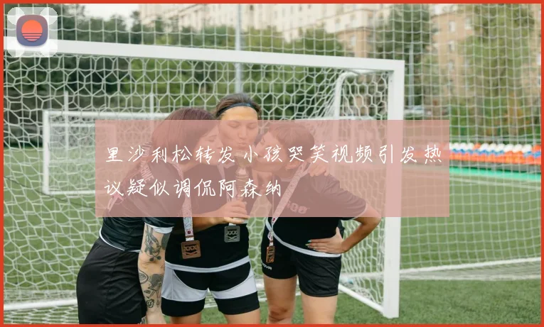 里沙利松转发小孩哭笑视频引发热议疑似调侃阿森纳