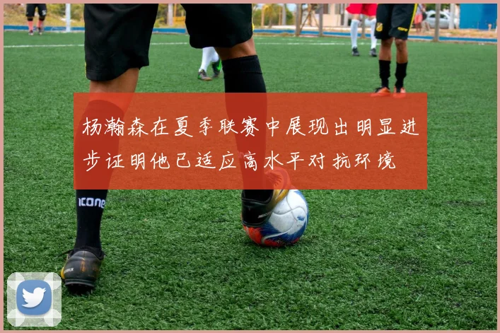 杨瀚森在夏季联赛中展现出明显进步证明他已适应高水平对抗环境