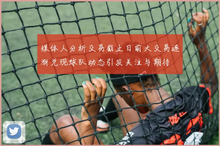 媒体人分析交易截止日前大交易逐渐兑现球队动态引发关注与期待