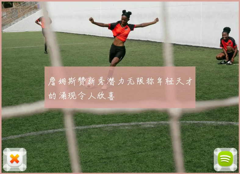詹姆斯赞新秀潜力无限称年轻天才的涌现令人欣喜
