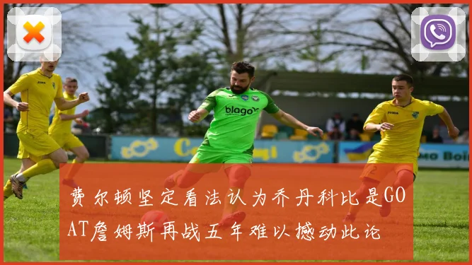 费尔顿坚定看法认为乔丹科比是GOAT詹姆斯再战五年难以撼动此论