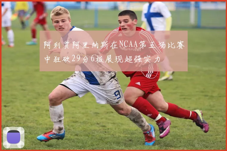 阿利贾阿里纳斯在NCAA第五场比赛中狂砍29分6板展现超强实力