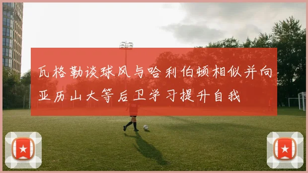 瓦格勒谈球风与哈利伯顿相似并向亚历山大等后卫学习提升自我