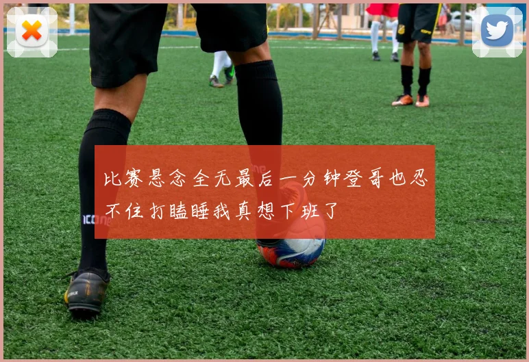 比赛悬念全无最后一分钟登哥也忍不住打瞌睡我真想下班了