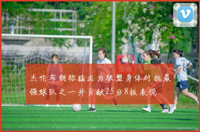 杰伦布朗称猛龙为联盟身体对抗最强球队之一并贡献25分8板表现