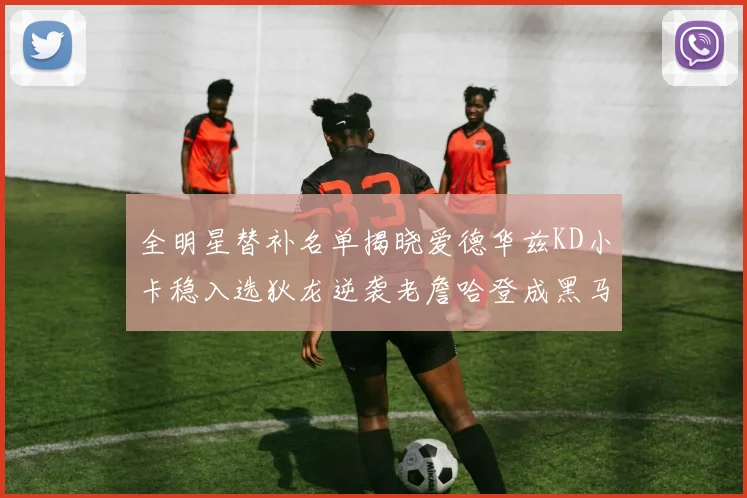全明星替补名单揭晓爱德华兹KD小卡稳入选狄龙逆袭老詹哈登成黑马